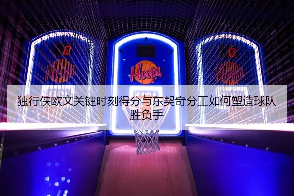 独行侠欧文关键时刻得分与东契奇分工如何塑造球队胜负手