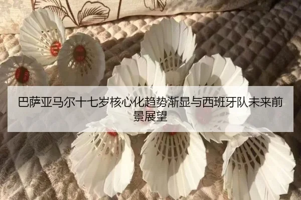 巴萨亚马尔十七岁核心化趋势渐显与西班牙队未来前景展望
