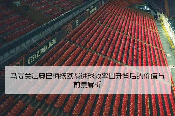 马赛关注奥巴梅扬欧战进球效率回升背后的价值与前景解析