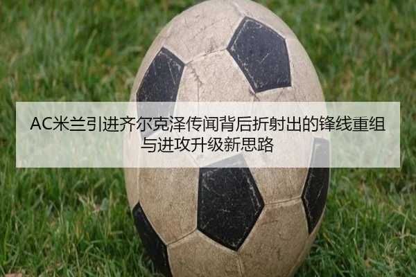 AC米兰引进齐尔克泽传闻背后折射出的锋线重组与进攻升级新思路