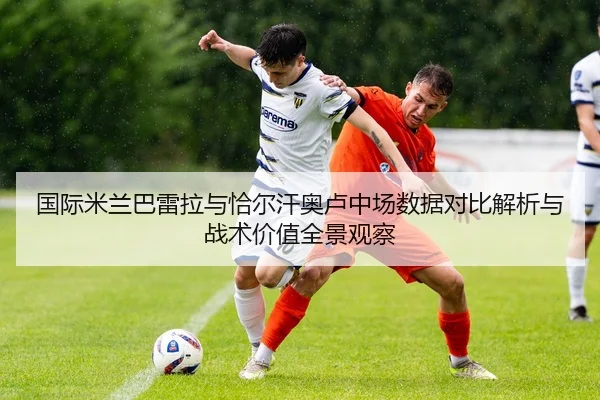 国际米兰巴雷拉与恰尔汗奥卢中场数据对比解析与战术价值全景观察